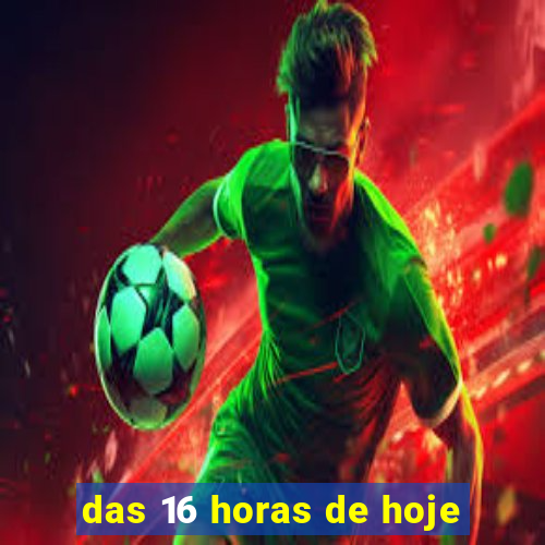 das 16 horas de hoje