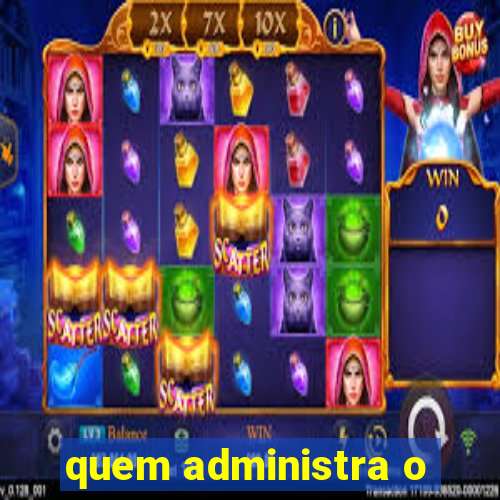 quem administra o