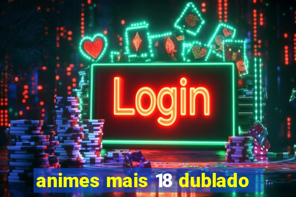 animes mais 18 dublado