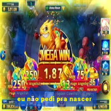 eu não pedi pra nascer