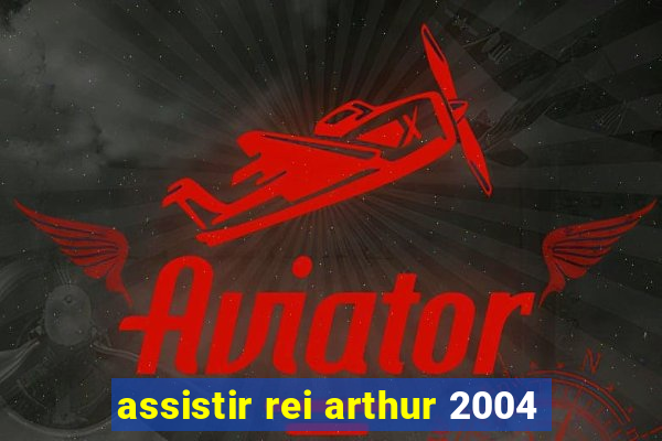 assistir rei arthur 2004